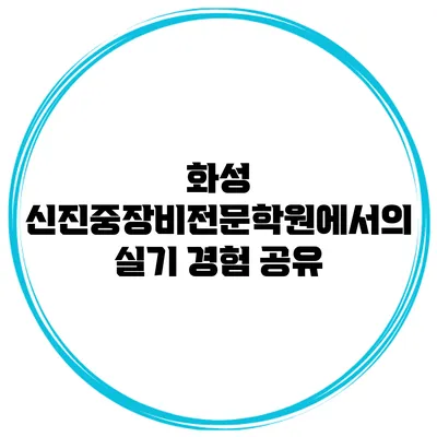 화성 신진중장비전문학원에서의 실기 경험 공유